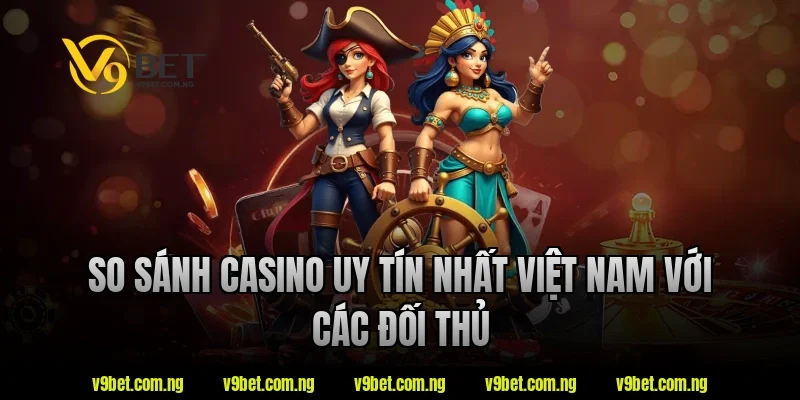 So sánh casino uy tín nhất việt nam với các đối thủ